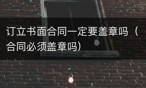 订立书面合同一定要盖章吗（合同必须盖章吗）