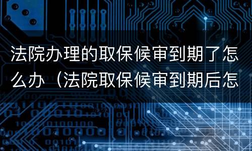 法院办理的取保候审到期了怎么办（法院取保候审到期后怎么办）