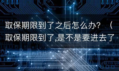 取保期限到了之后怎么办？（取保期限到了,是不是要进去了）