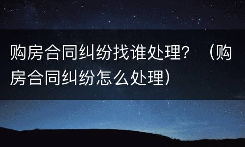 购房合同纠纷找谁处理？（购房合同纠纷怎么处理）