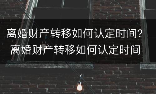 离婚财产转移如何认定时间？ 离婚财产转移如何认定时间
