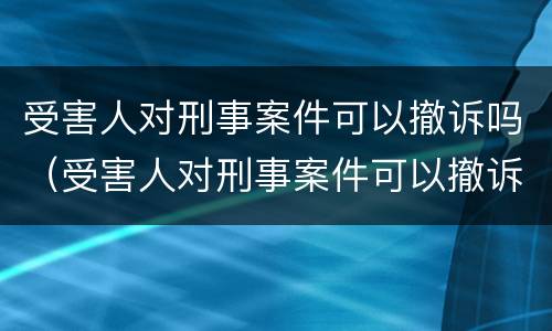 受害人对刑事案件可以撤诉吗（受害人对刑事案件可以撤诉吗法院）