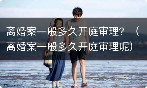 离婚案一般多久开庭审理？（离婚案一般多久开庭审理呢）