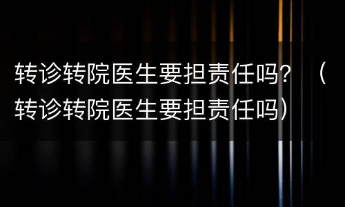 转诊转院医生要担责任吗？（转诊转院医生要担责任吗）