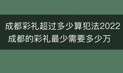 成都彩礼超过多少算犯法2022 成都的彩礼最少需要多少万