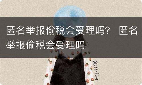 匿名举报偷税会受理吗？ 匿名举报偷税会受理吗