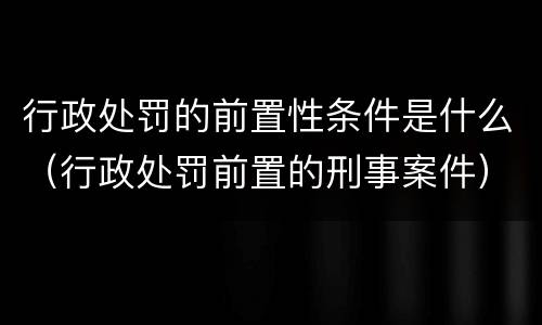 行政处罚的前置性条件是什么（行政处罚前置的刑事案件）