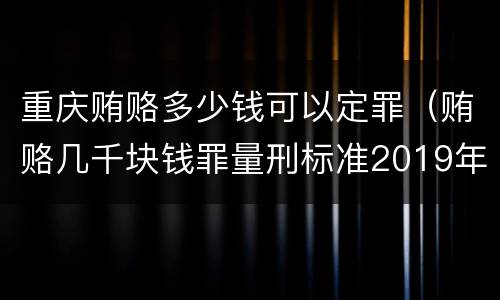 重庆贿赂多少钱可以定罪（贿赂几千块钱罪量刑标准2019年）