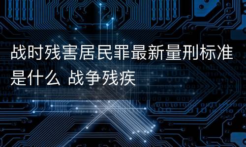 战时残害居民罪最新量刑标准是什么 战争残疾