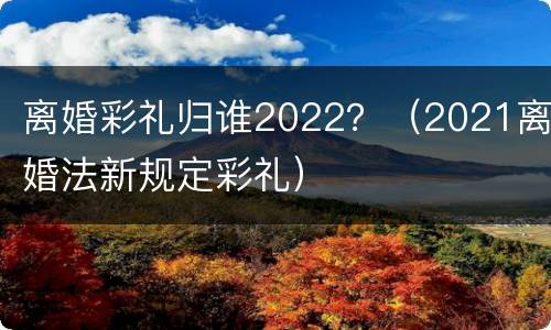 离婚彩礼归谁2022？（2021离婚法新规定彩礼）