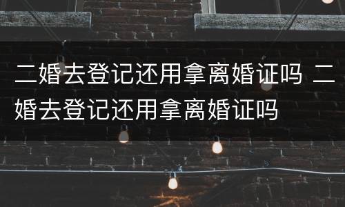 二婚去登记还用拿离婚证吗 二婚去登记还用拿离婚证吗