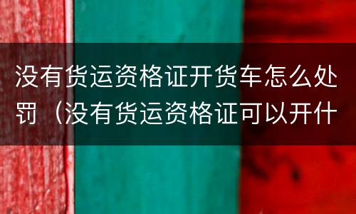 没有货运资格证开货车怎么处罚（没有货运资格证可以开什么车）