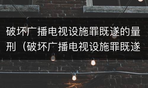 破坏广播电视设施罪既遂的量刑（破坏广播电视设施罪既遂的量刑依据）