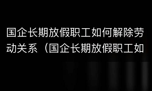 国企长期放假职工如何解除劳动关系（国企长期放假职工如何解除劳动关系赔偿）