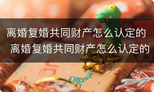 离婚复婚共同财产怎么认定的 离婚复婚共同财产怎么认定的呢