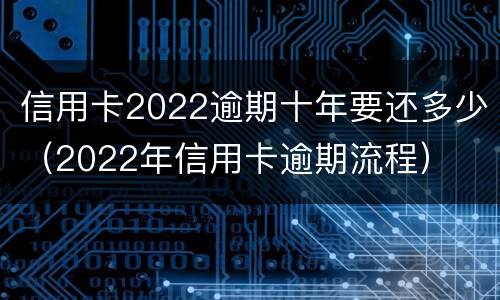 信用卡2022逾期十年要还多少（2022年信用卡逾期流程）