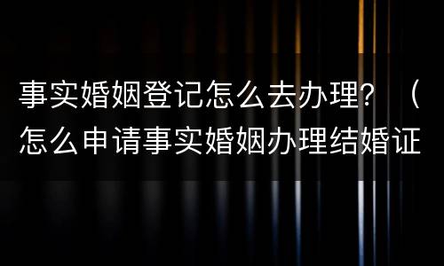 事实婚姻登记怎么去办理？（怎么申请事实婚姻办理结婚证）