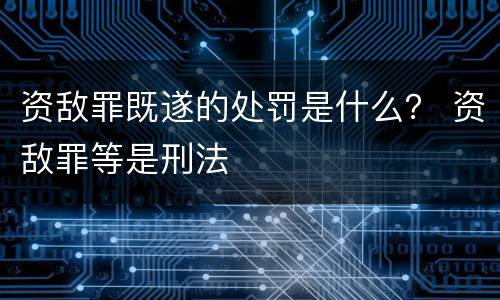 资敌罪既遂的处罚是什么？ 资敌罪等是刑法