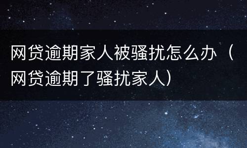 网贷逾期家人被骚扰怎么办（网贷逾期了骚扰家人）