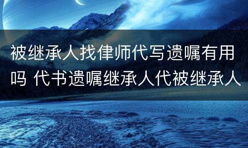 被继承人找侓师代写遗嘱有用吗 代书遗嘱继承人代被继承人签字有效吗