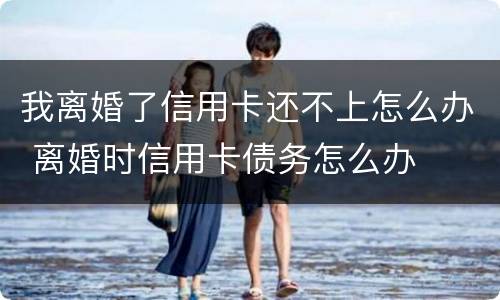 我离婚了信用卡还不上怎么办 离婚时信用卡债务怎么办