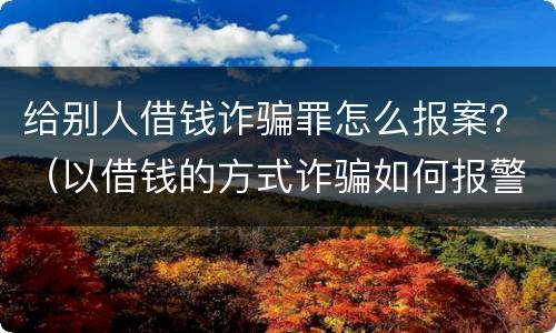 给别人借钱诈骗罪怎么报案？（以借钱的方式诈骗如何报警立案）