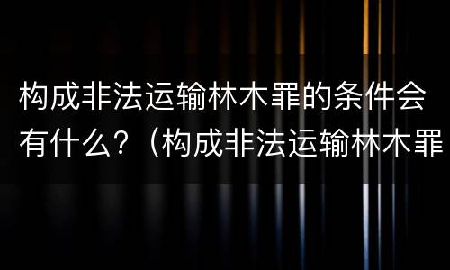 构成非法运输林木罪的条件会有什么?（构成非法运输林木罪的条件会有什么处罚）