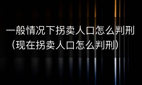 一般情况下拐卖人口怎么判刑（现在拐卖人口怎么判刑）