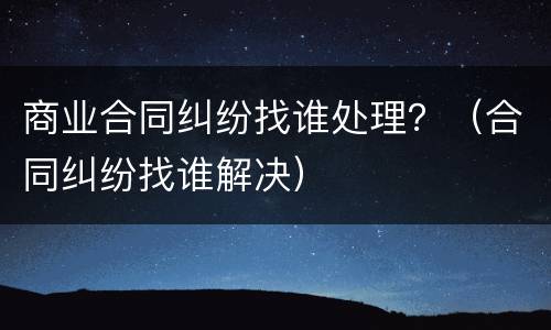 商业合同纠纷找谁处理？（合同纠纷找谁解决）