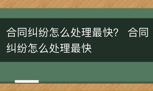 合同纠纷怎么处理最快？ 合同纠纷怎么处理最快