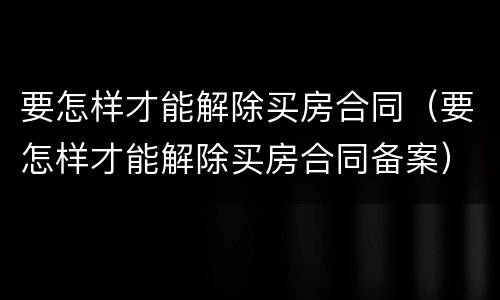 要怎样才能解除买房合同（要怎样才能解除买房合同备案）