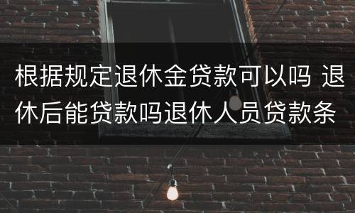 根据规定退休金贷款可以吗 退休后能贷款吗退休人员贷款条件要满足哪些