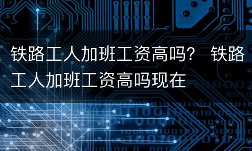 铁路工人加班工资高吗？ 铁路工人加班工资高吗现在
