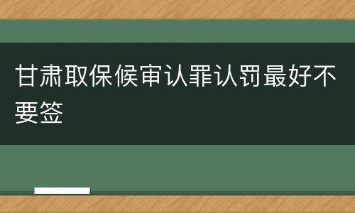 甘肃取保候审认罪认罚最好不要签