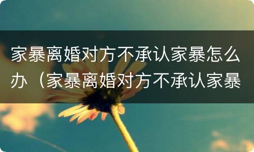 家暴离婚对方不承认家暴怎么办（家暴离婚对方不承认家暴怎么办理）
