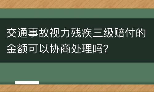 交通事故视力残疾三级赔付的金额可以协商处理吗？