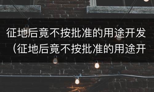 征地后竟不按批准的用途开发（征地后竟不按批准的用途开发怎么处理）