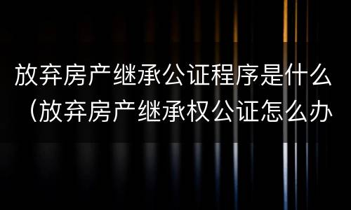 放弃房产继承公证程序是什么（放弃房产继承权公证怎么办理）