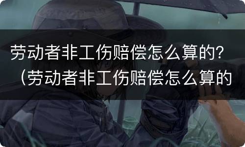 劳动者非工伤赔偿怎么算的？（劳动者非工伤赔偿怎么算的呢）