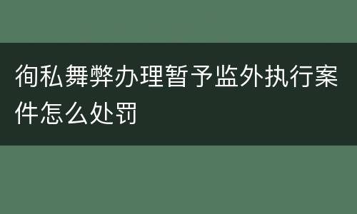 徇私舞弊办理暂予监外执行案件怎么处罚