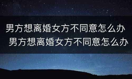 男方想离婚女方不同意怎么办 男方想离婚女方不同意怎么办手续