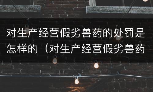 对生产经营假劣兽药的处罚是怎样的（对生产经营假劣兽药的处罚是怎样的处理）