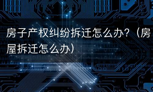 房子产权纠纷拆迁怎么办?（房屋拆迁怎么办）