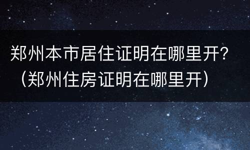 郑州本市居住证明在哪里开？（郑州住房证明在哪里开）