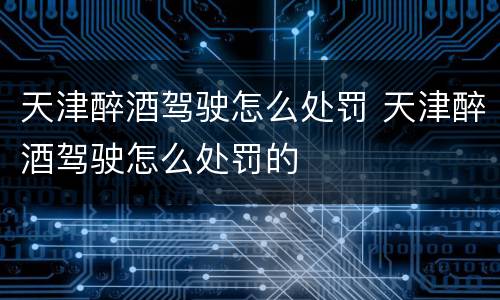 天津醉酒驾驶怎么处罚 天津醉酒驾驶怎么处罚的