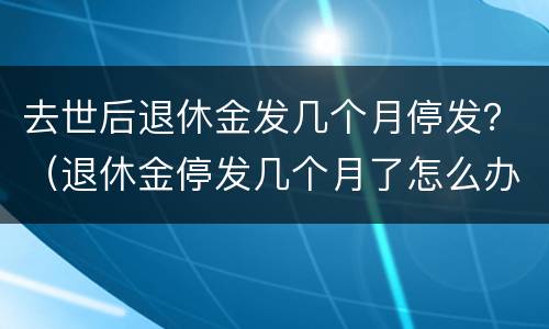 去世后退休金发几个月停发？（退休金停发几个月了怎么办）