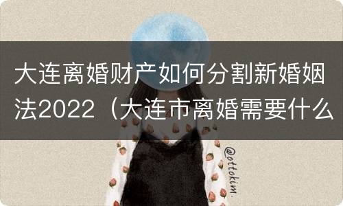大连离婚财产如何分割新婚姻法2022（大连市离婚需要什么手续）