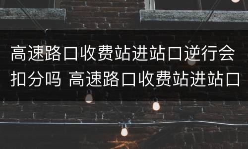 高速路口收费站进站口逆行会扣分吗 高速路口收费站进站口逆行会扣分吗怎么处理