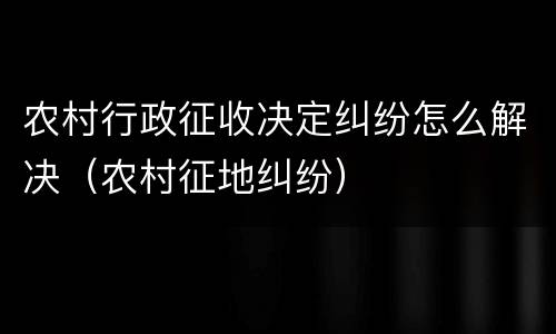 农村行政征收决定纠纷怎么解决（农村征地纠纷）