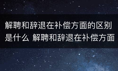解聘和辞退在补偿方面的区别是什么 解聘和辞退在补偿方面的区别是什么呢